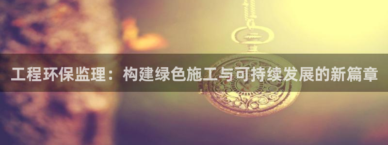 彩名堂是什么：工程环保监理：构建绿色施工与可持续发展的新篇章